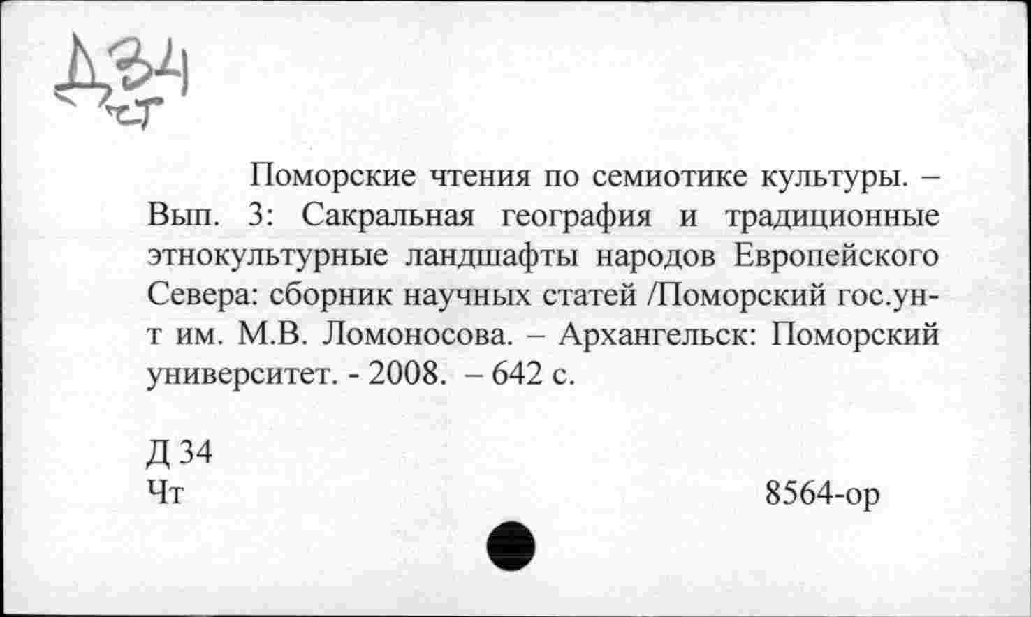 ﻿
Поморские чтения по семиотике культуры. -Вып. 3: Сакральная география и традиционные этнокультурные ландшафты народов Европейского Севера: сборник научных статей /Поморский гос.ун-т им. М.В. Ломоносова. - Архангельск: Поморский университет. - 2008. - 642 с.
Д34 Чт
8564-ор